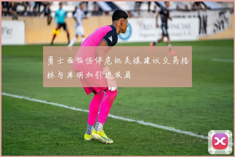 勇士面临伤停危机美媒建议交易格林与库明加引进浓眉