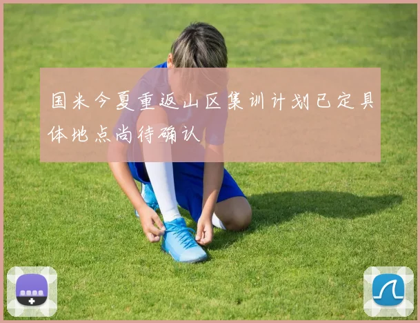 国米今夏重返山区集训计划已定具体地点尚待确认