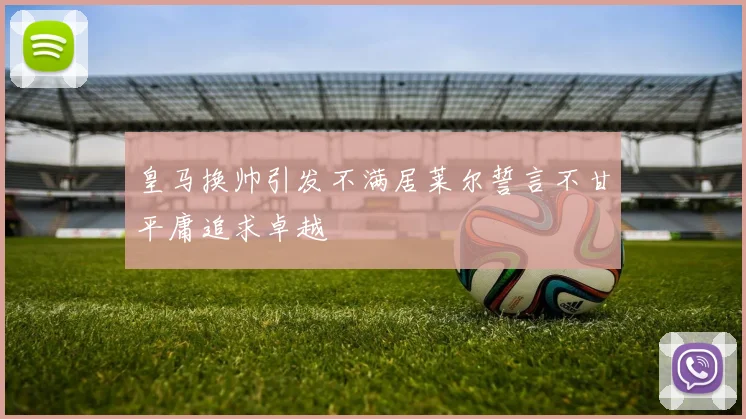 皇马换帅引发不满居莱尔誓言不甘平庸追求卓越