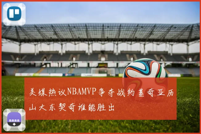 美媒热议NBAMVP争夺战约基奇亚历山大东契奇谁能胜出