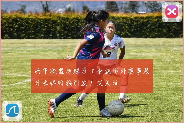 西甲联盟与球员工会就海外赛事展开法律对抗引发广泛关注