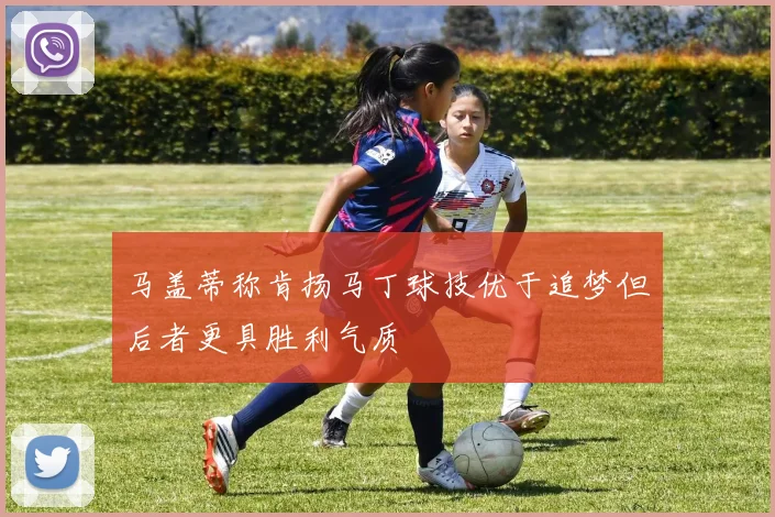马盖蒂称肯扬马丁球技优于追梦但后者更具胜利气质
