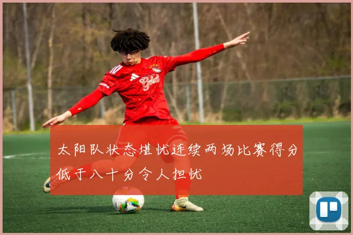 太阳队状态堪忧连续两场比赛得分低于八十分令人担忧