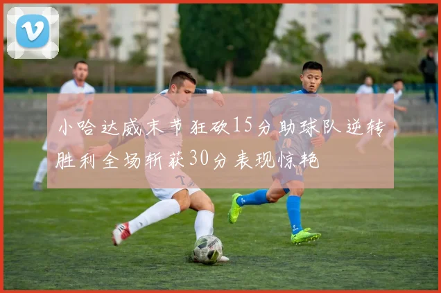小哈达威末节狂砍15分助球队逆转胜利全场斩获30分表现惊艳