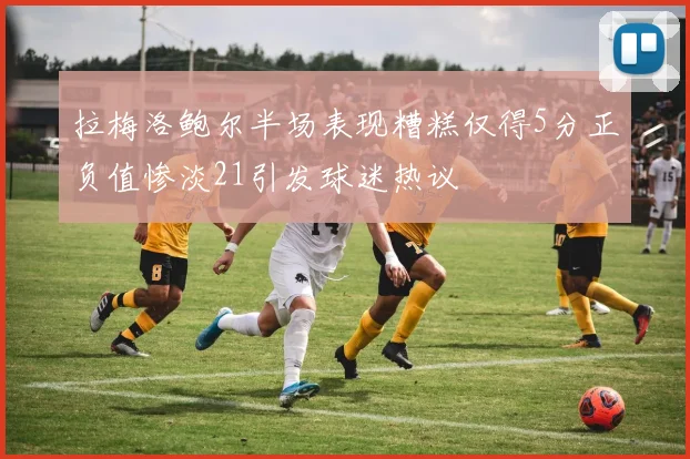 拉梅洛鲍尔半场表现糟糕仅得5分正负值惨淡21引发球迷热议