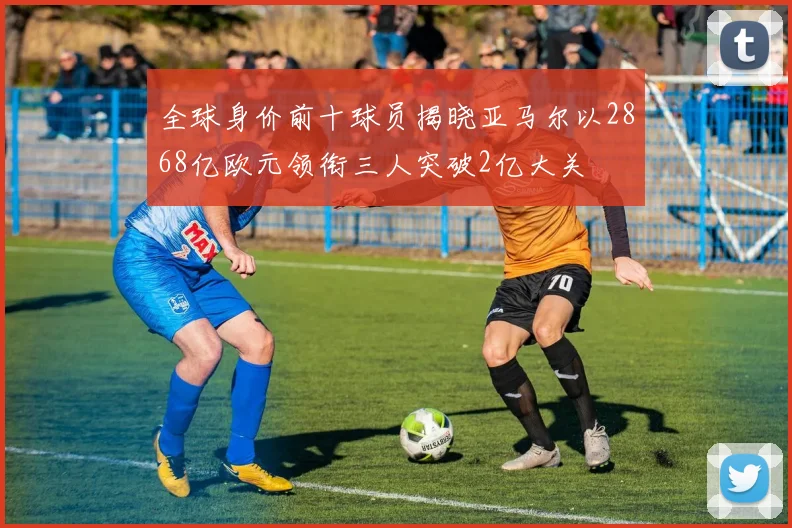 全球身价前十球员揭晓亚马尔以2868亿欧元领衔三人突破2亿大关