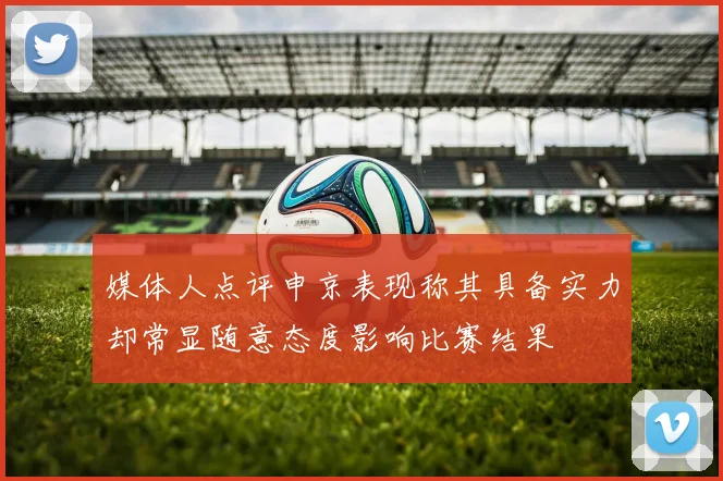 媒体人点评申京表现称其具备实力却常显随意态度影响比赛结果