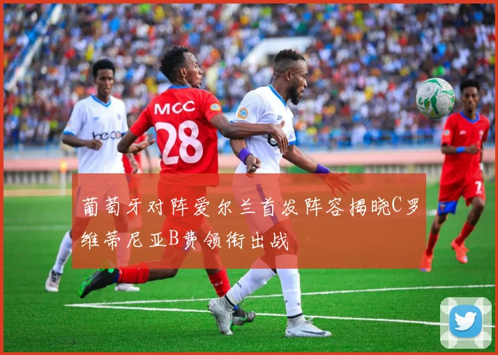 葡萄牙对阵爱尔兰首发阵容揭晓C罗维蒂尼亚B费领衔出战