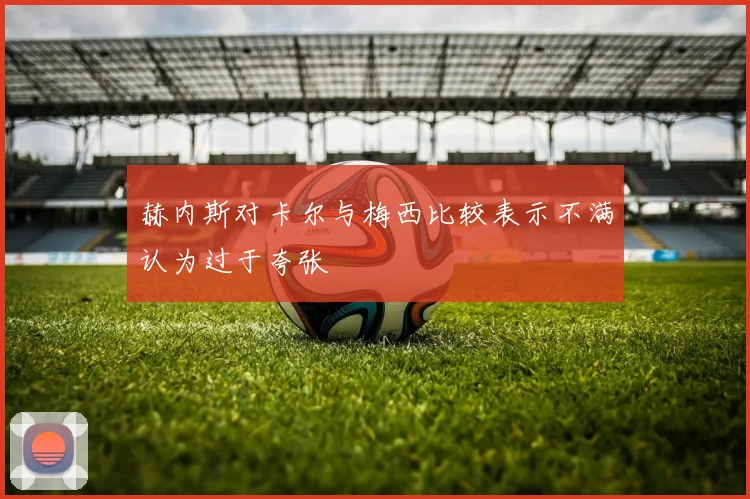 赫内斯对卡尔与梅西比较表示不满认为过于夸张