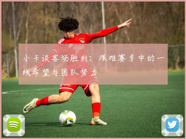 小卡谈客场胜利：艰难赛季中的一线希望与团队努力