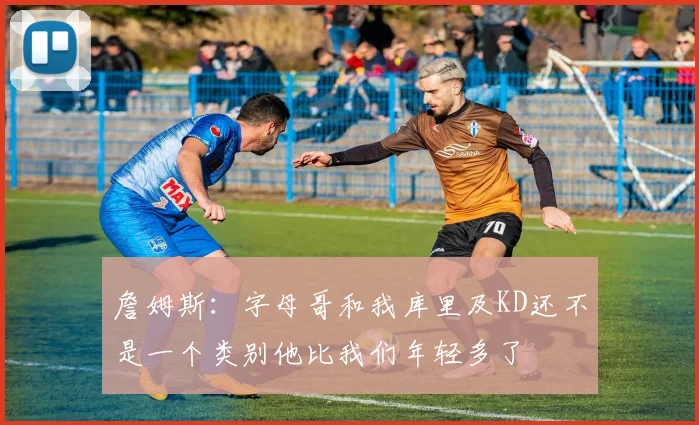 詹姆斯：字母哥和我库里及KD还不是一个类别他比我们年轻多了
