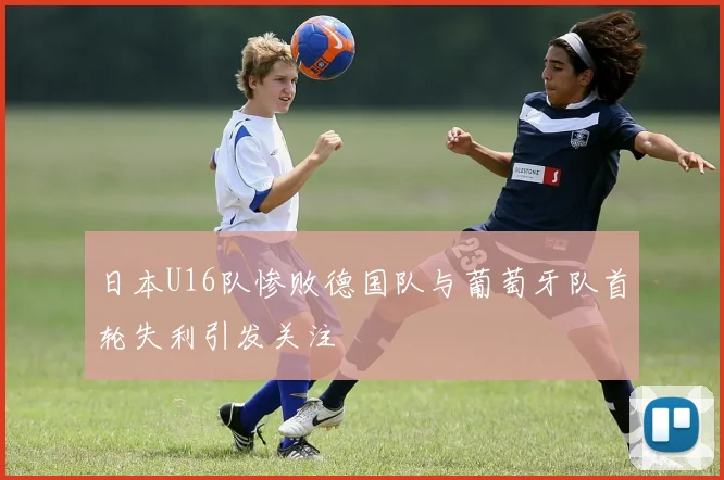 日本U16队惨败德国队与葡萄牙队首轮失利引发关注