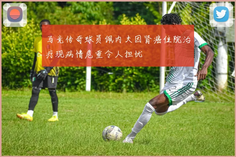 马竞传奇球员佩内夫因肾癌住院治疗现病情危重令人担忧