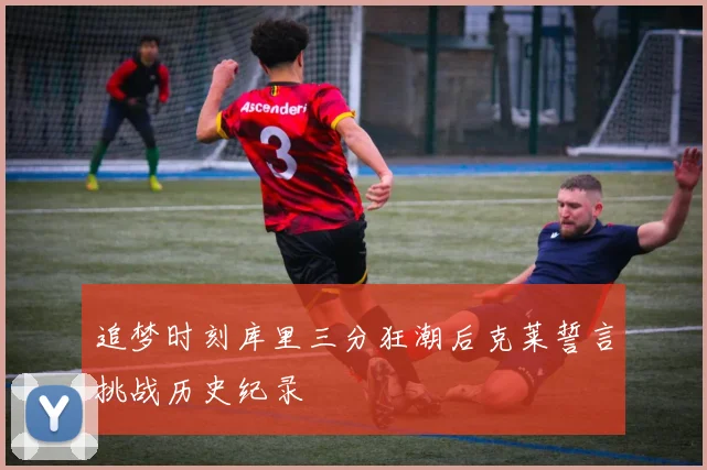 追梦时刻库里三分狂潮后克莱誓言挑战历史纪录