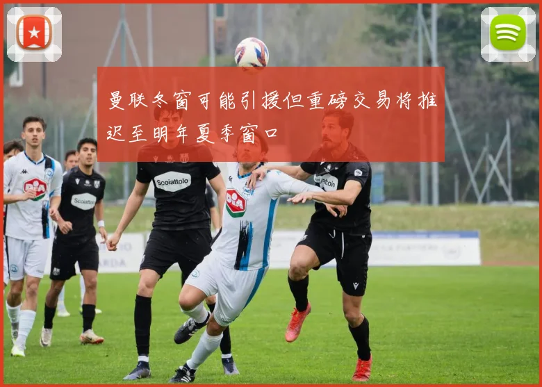 曼联冬窗可能引援但重磅交易将推迟至明年夏季窗口