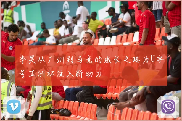 李昊从广州到马竞的成长之路为U字号亚洲杯注入新动力
