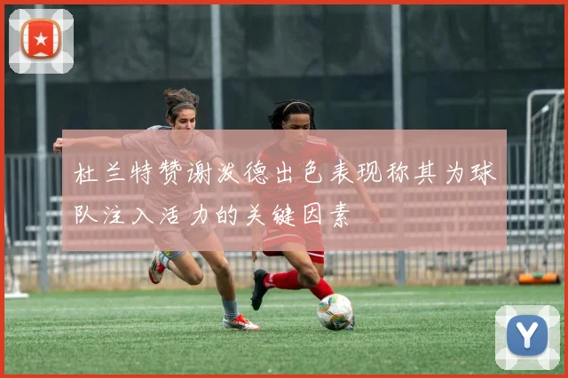 杜兰特赞谢泼德出色表现称其为球队注入活力的关键因素