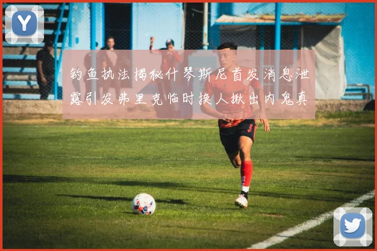 钓鱼执法揭秘什琴斯尼首发消息泄露引发弗里克临时换人揪出内鬼真相