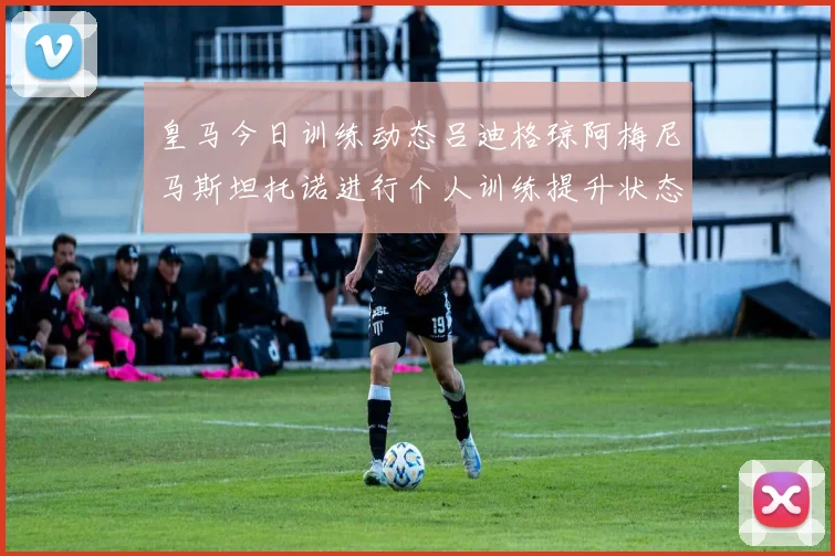 皇马今日训练动态吕迪格琼阿梅尼马斯坦托诺进行个人训练提升状态