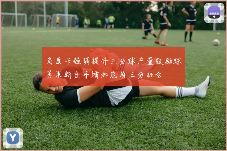 乌度卡强调提升三分球产量鼓励球员果断出手增加底角三分机会
