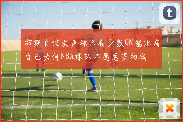 布斯自信发声称只有少数GM能比肩自己为何NBA球队不愿意签约我