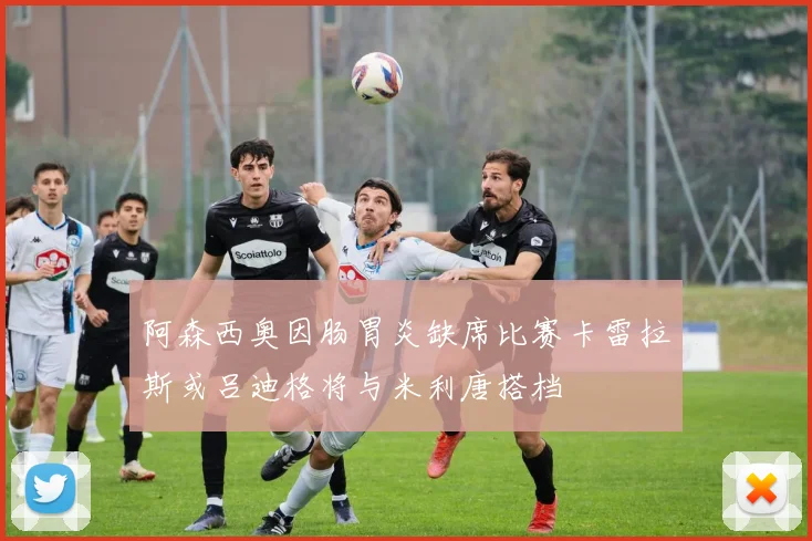 阿森西奥因肠胃炎缺席比赛卡雷拉斯或吕迪格将与米利唐搭档