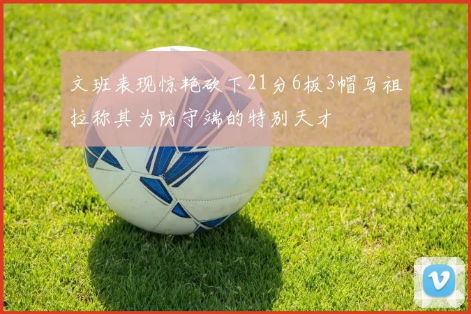 文班表现惊艳砍下21分6板3帽马祖拉称其为防守端的特别天才