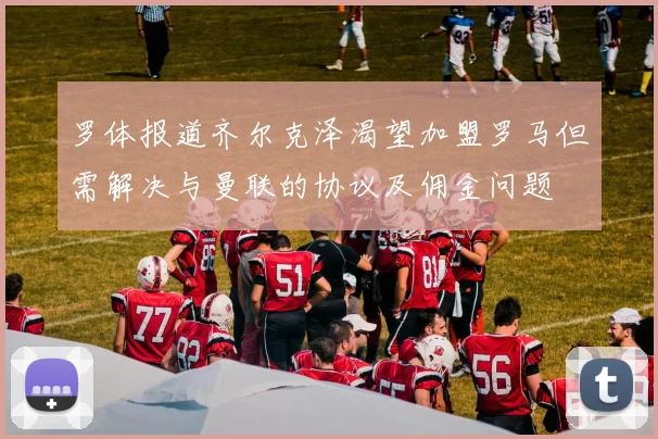 罗体报道齐尔克泽渴望加盟罗马但需解决与曼联的协议及佣金问题