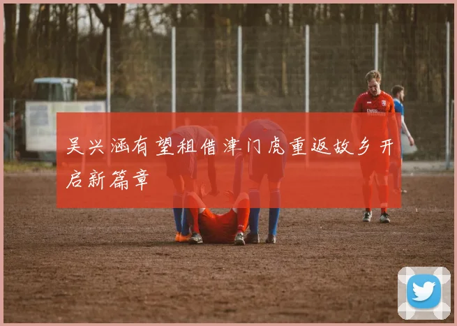 吴兴涵有望租借津门虎重返故乡开启新篇章