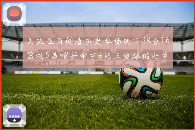 文班亚马创造历史单场砍下38分16篮板5盖帽并命中4记三分球的壮举