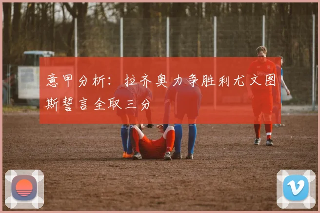 意甲分析：拉齐奥力争胜利尤文图斯誓言全取三分