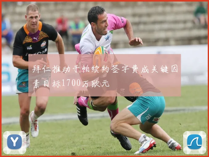 拜仁推动于帕续约签字费成关键因素目标1700万欧元