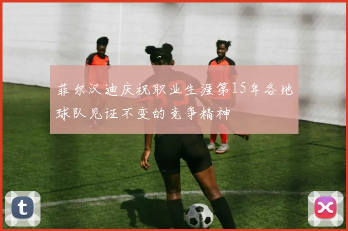 菲尔汉迪庆祝职业生涯第15年各地球队见证不变的竞争精神