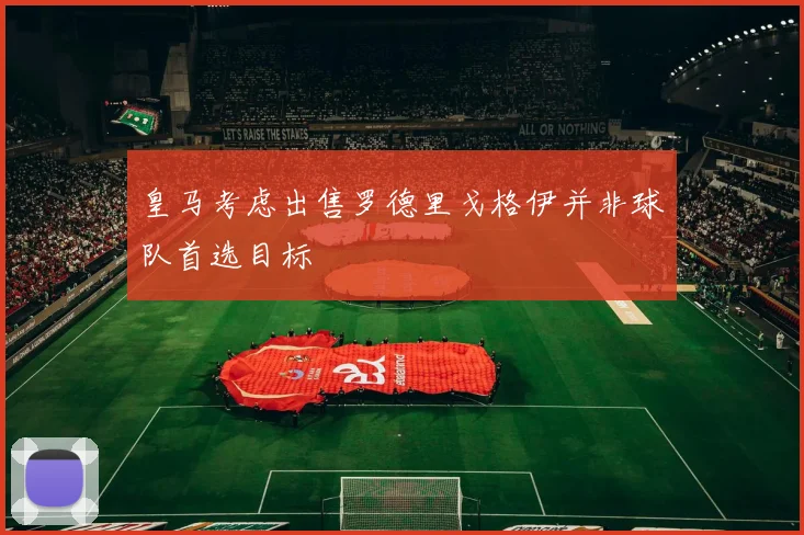 皇马考虑出售罗德里戈格伊并非球队首选目标