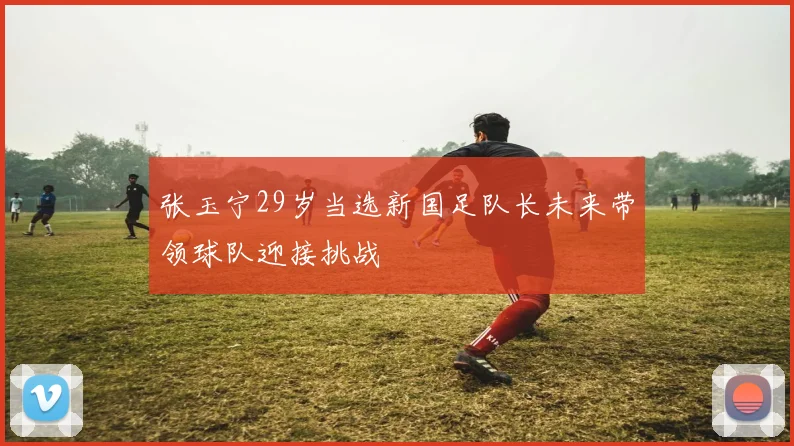 张玉宁29岁当选新国足队长未来带领球队迎接挑战
