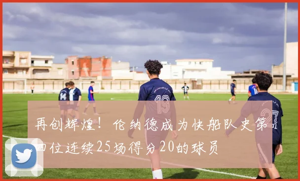 再创辉煌！伦纳德成为快船队史第四位连续25场得分20的球员