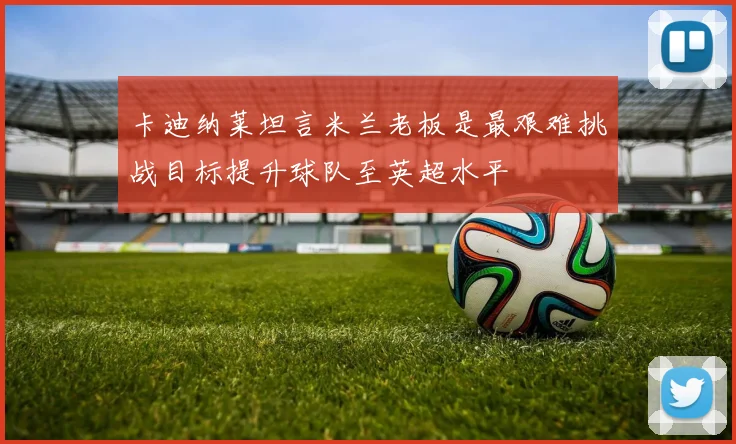 卡迪纳莱坦言米兰老板是最艰难挑战目标提升球队至英超水平