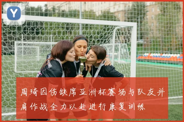 周琦因伤缺席亚洲杯赛场与队友并肩作战全力以赴进行康复训练
