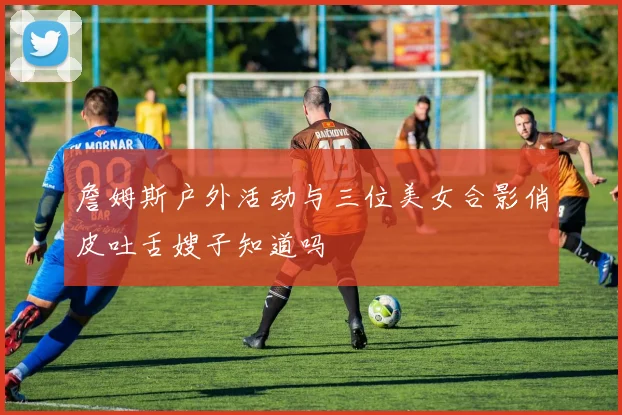 詹姆斯户外活动与三位美女合影俏皮吐舌嫂子知道吗